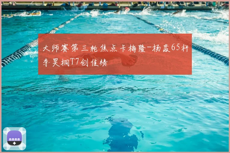 大师赛第三轮焦点卡梅隆-杨轰65杆李昊桐T7创佳绩