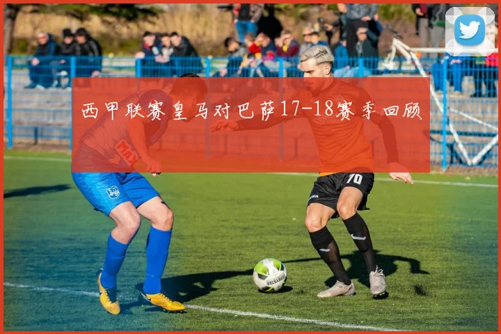 西甲联赛皇马对巴萨17-18赛季回顾