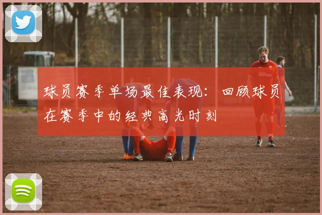 球员赛季单场最佳表现:回顾球员在赛季中的经典高光时刻